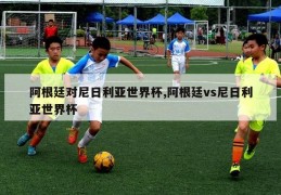 阿根廷对尼日利亚世界杯,阿根廷vs尼日利亚世界杯