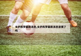 女乒陈梦最新消息,女乒陈梦最新消息退赛了吗