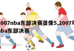 2007nba东部决赛录像5,2007年nba东部决赛