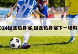 2024国足热身赛,国足热身赛下一场时间