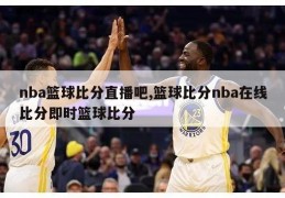 nba篮球比分直播吧,篮球比分nba在线比分即时篮球比分